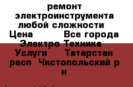 ремонт электроинструмента любой сложности › Цена ­ 100 - Все города Электро-Техника » Услуги   . Татарстан респ.,Чистопольский р-н